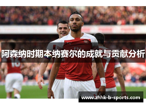 阿森纳时期本纳赛尔的成就与贡献分析